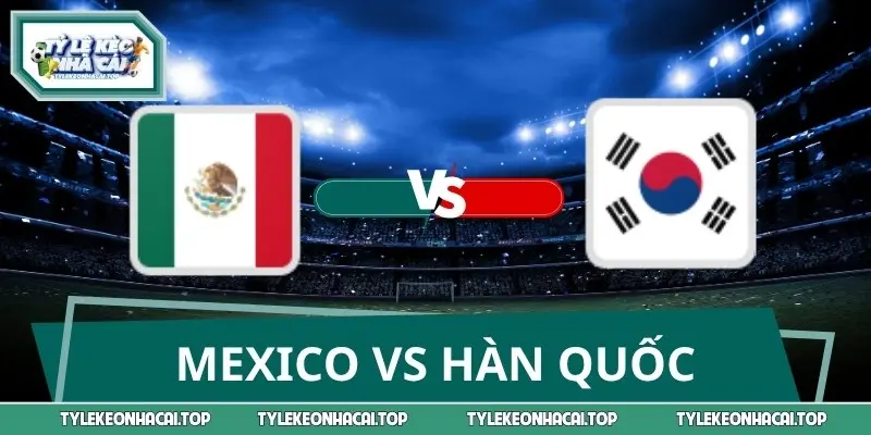 Dự Đoán Tỷ Số Mexico Vs Hàn Quốc 08:00 19/06 Vòng Bảng Wc